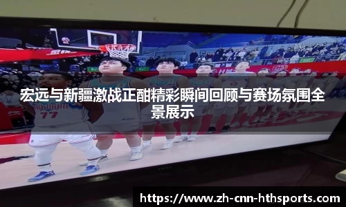 宏远与新疆激战正酣精彩瞬间回顾与赛场氛围全景展示